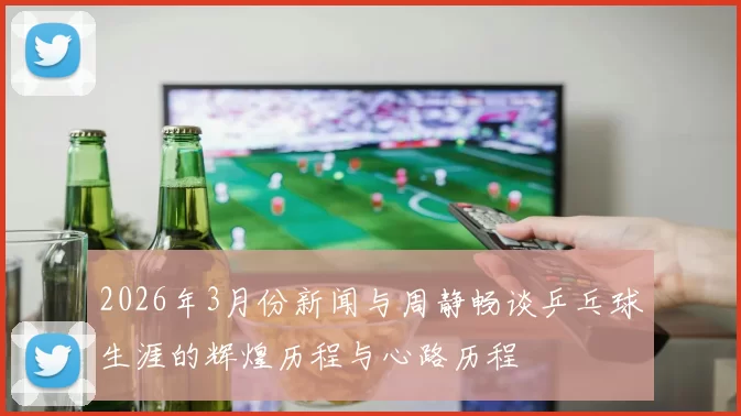 2026年3月份新闻与周静畅谈乒乓球生涯的辉煌历程与心路历程