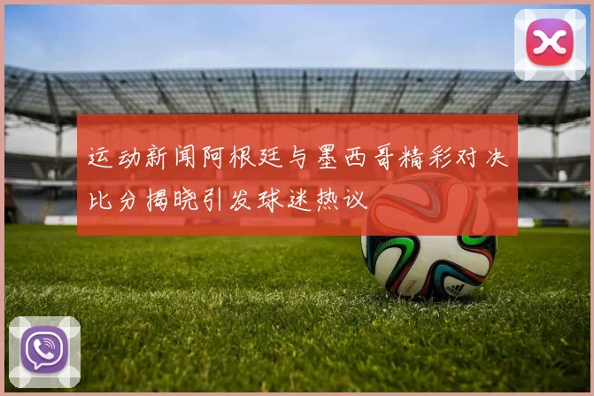 运动新闻阿根廷与墨西哥精彩对决比分揭晓引发球迷热议