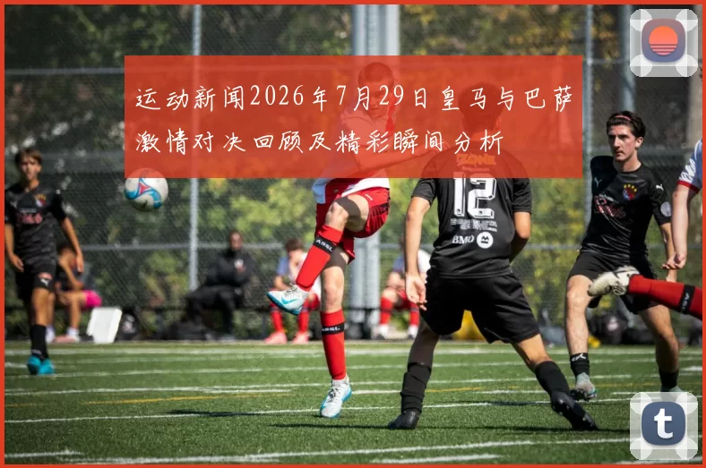运动新闻2026年7月29日皇马与巴萨激情对决回顾及精彩瞬间分析