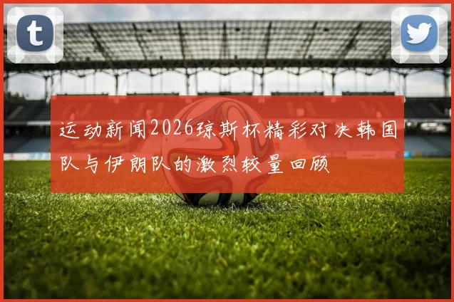 运动新闻2026琼斯杯精彩对决韩国队与伊朗队的激烈较量回顾